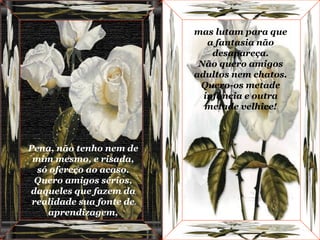 Pena, não tenho nem de mim mesmo, e risada, só ofereço ao acaso. Quero amigos sérios, daqueles que fazem da realidade sua fonte de aprendizagem, mas lutam para que a fantasia não desapareça. Não quero amigos adultos nem chatos. Quero-os metade infância e outra metade velhice! 