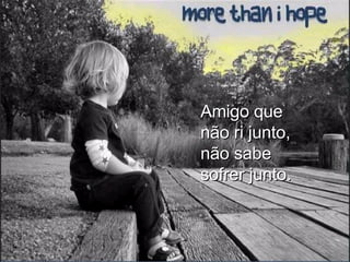 Amigo que não ri junto, não sabe sofrer junto. 