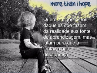 Quero amigos sérios, daqueles que fazem da realidade sua fonte de aprendizagem, mas lutam para que a fantasia não desapareça. 