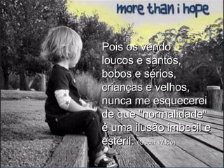 Pois os vendo loucos e santos, bobos e sérios, crianças e velhos, nunca me esquecerei de que "normalidade" é uma ilusão imbecil e estéril.  (Oscar Wilde) 