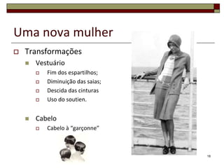 Uma nova mulher
   Transformações
       Vestuário
           Fim dos espartilhos;
           Diminuição das saias;
           Descida das cinturas
           Uso do soutien.


       Cabelo
           Cabelo à “garçonne”



                                    18
 
