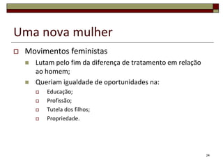 Uma nova mulher
   Movimentos feministas
       Lutam pelo fim da diferença de tratamento em relação
        ao homem;
       Queriam igualdade de oportunidades na:
           Educação;
           Profissão;
           Tutela dos filhos;
           Propriedade.




                                                               24
 