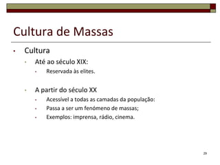 Cultura de Massas
•   Cultura
    •   Até ao século XIX:
        •   Reservada às elites.


    •   A partir do século XX
        •   Acessível a todas as camadas da população:
        •   Passa a ser um fenómeno de massas;
        •   Exemplos: imprensa, rádio, cinema.




                                                         29
 