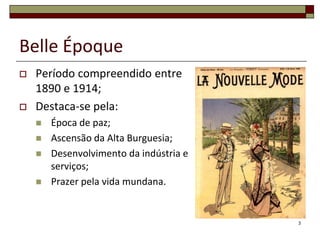 Belle Époque
   Período compreendido entre
    1890 e 1914;
   Destaca-se pela:
       Época de paz;
       Ascensão da Alta Burguesia;
       Desenvolvimento da indústria e
        serviços;
       Prazer pela vida mundana.


                                         3
 