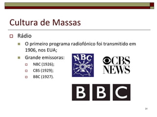 Cultura de Massas
   Rádio
       O primeiro programa radiofónico foi transmitido em
        1906, nos EUA;
       Grande emissoras:
           NBC (1926);
           CBS (1929);
           BBC (1927).




                                                             31
 