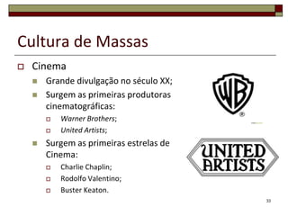 Cultura de Massas
   Cinema
       Grande divulgação no século XX;
       Surgem as primeiras produtoras
        cinematográficas:
           Warner Brothers;
           United Artists;
       Surgem as primeiras estrelas de
        Cinema:
           Charlie Chaplin;
           Rodolfo Valentino;
           Buster Keaton.
                                          33
 