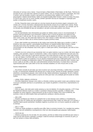 oferecidas em serviços como o Gamp - Grupo de Apoio a Maternidade e Paternidade, de São Paulo. "Partimos do
princípio de que o pré-natal não é apenas um exame médico, mas um processo de apoio e orientação. Isto inclui
o homem, que traz dúvidas e receios e que pode ter uma postura ativa, solidária com a mulher", diz o
ginecologista e obstetra Daniel Klotzel, médico do Hospital Israelita Albert Einstein e diretor do Gamp. No grupo,
os futuros pais, junto com as novas mamães, também aprendem técnicas de massagem e respiração para
auxiliar a companheira durante o parto.

.....De fato, frequentar esses cursos pode ser uma boa maneira de pais de primeira viagem começarem a ter
contato com o incrível, fascinante e absolutamente desconhecido universo de um bebê recém-nascido. Muitas
vezes, é nesses cursos que pais e mães vêem pela primeira vez uma fralda e descobrem, por exemplo, que há
no mercado uma infinidade de tipos de mamadeira e até jeito correto para acalmar uma criança.

Amamentação
.....Um dos aprendizados mais interessantes que podem ser obtidos nesses cursos é o da amamentação. A
primeira coisa que aprendem é que amamentar o bebê no seio é a forma de garantir uma saúde de mais
qualidade para o resto da vida. Por isso, deve-se ficar longe de palpites de vizinhas e comadres e entender,
entre outras coisas, que não existe leite materno fraco. Ele é sempre a melhor alternativa de alimentação da
criança - e deve ser dado a ela no mínimo durante os quatro primeiros meses.

.....É bom saber também que amamentar já não implica mais horários tão rígidos para a mamãe e o bebê. A
tendência mais atual, segundo o ginecologista Daniel Klotzel, do Hospital Israelita Albert Einstein, é deixar
intervalos livres entre uma mamada e outra, que podem ser de até três ou quatro horas. Se antes a
recomendação era não ultrapassar duas horas, agora é o bebê quem define, choramingando, que está na hora
de alimentar.

.....Também já se tem certeza de que amamentar não é um gesto instintivo e que se a mulher não tomar alguns
cuidados, como aprender a segurar corretamente o bebê, a cena romântica do aleitamento tem tudo para virar
um sacrifício. Outra coisa que os pais devem aprender é que existe diferença no leite que o bebê suga primeiro
e o que vem depois. O primeiro leite que a criança suga é rico em proteínas e água e pobre em gordura. O leite
que vem depois é pobre em proteínas e rico em gordura (importante para que o bebê ganhe peso). Como se vê,
são muitas as vantagens do aleitamento materno. Os pesquisadores do assunto costumam dizer, inclusive, que,
ao dar o peito ao seu filho, a mãe não o está alimentando somente fisicamente. O contato físico e emocional
experimentado pela mãe e pelo bebê na hora das mamadas estabelece um forte vínculo entre os dois.

Exames indispensáveis

.....Na primeira consulta do pré-natal, que mais se parece com uma longa entrevista, o médico fará a anamnese,
ou seja, um levantamento detalhado das doenças que a mulher já teve, doenças de família, gestações e partos
anteriores e características pessoais, como modo de vida, hábitos alimentares, inquietações. Já com o histórico
da paciente em mãos, o médico pedirá os exames de rotina para fazer uma avaliação geral da saúde da mulher.
Confira:

.....URINA, FEZES, SANGUE e FATOR RH
.....Permitem diagnosticar doenças como cistite ou infecções urinárias (que podem evoluir para problemas renais
e provocar contrações uterinas) ou as parasitoses, que roubam da gestante o mineral ferro, importantíssimo na
gestação.

.....GLICEMIA
.....Feito em jejum, este teste pode revelar presença ou risco de diabetes. Em situações especiais, o GTT (Teste
de Tolerância à Glicose) mostra se a mulher é suscetível à doença durante a gravidez. A diabetes pode
atrapalhar em vários aspectos o desenvolvimento do feto se não for tratada. Entre outros problemas, ela
aumenta o índice de malformações fetais (principalmente cardíacas) e abortos precoces.

.....IGG e IGM
.....Reações sorológicas que indicam se a gestante tem ou teve doenças como rubéola ou a toxoplasmose,
doença que deve ser tratada para não atrapalhar o desenvolvimento fetal. Podem ser feitos até a 14ª semana, e
repetidos depois quando apresentam resultados negativos na primeira vez e se houver suspeita de contato com
as doenças.

.....RSS e F TABS
.....Testes de reação sorológica ou específica para sífilis, feitos no primeiro trimestre. Se o resultado der positivo,
trata-se o mal com antibióticos e acompanha-se o feto com ultra-sonografia para pesquisar malformações.

.....TESTE DE HIV
.....Detecta a presença do vírus da Aids. Em caso positivo, permite ao médico tomar providências para reduzir a
carga viral da mãe durante a gestação e proteger o bebê de eventual contaminação no momento do parto, já
que nem sempre a criança nasce portadora.
 