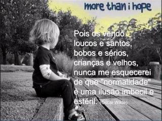 Pois os vendo
loucos e santos,
bobos e sérios,
crianças e velhos,
nunca me esquecerei
de que "normalidade"
é uma ilusão imbecil e
estéril. (Oscar Wilde)
 