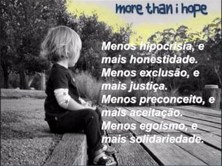 Menos hipocrisia, e
mais honestidade.
Menos exclusão, e
mais justiça.
Menos preconceito, e
mais aceitação.
Menos egoísmo, e
mais solidariedade.
 