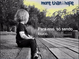 Para isso, só sendo
louco.
 