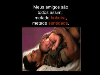 Meus amigos são todos assim:  metade  bobeira , metade  seriedade . 