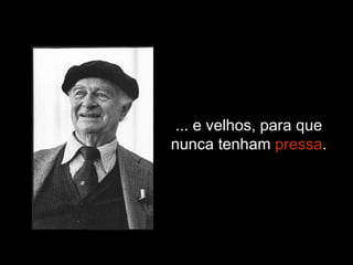 ... e velhos, para que nunca tenham  pressa . 