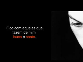 Fico com aqueles que fazem de mim  louco  e  santo . 