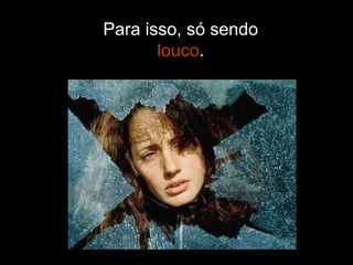 Para isso, só sendo  louco . 