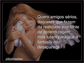 Quero amigos sérios, daqueles que fazem da realidade sua fonte de aprendizagem, mas lutam para que a fantasia não desapareça. 