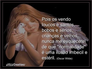 Pois os vendo loucos e santos, bobos e sérios, crianças e velhos, nunca me esquecerei de que "normalidade" é uma ilusão imbecil e estéril.  (Oscar Wilde) 