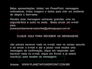( ) ,Belas apresentações slides em PowerPoint mensagens
,motivadoras lindas imagens e textos para criar um ambiente
- .de alegria e bem estar
,Receba duas mensagens semanais gratuitas uma na
- . -segunda feira e outra na sexta Basta enviar um e mail
:para
- . .powerpointsemanal subscribe@yahoogrupos com br
CLIQUE AQUI PARA RECEBER AS MENSAGENS
- ,não precisa escrever nada no e mail nem no campo assunto
-é só enviar o e mail e daí a pouco você recebe uma
,mensagem de confirmação clique em responder sem
- ,escrever nada no e mail clique em Enviar e já estará
( ) .inscrito a para receber as mensagens
: . . .Acesse WWW PLANETAPOWERPOINT COM BR
 