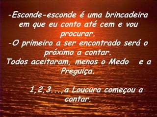 -Esconde-esconde é uma brincadeira
   em que eu conto até cem e vou
              procurar.
 -O primeiro a ser encontrado será o
          próximo a contar.
Todos aceitaram, menos o Medo e a
              Preguiça.

     1,2,3...,a Loucura começou a
              contar.
 
