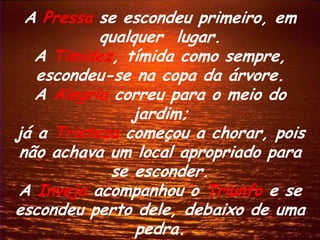 A Pressa se escondeu primeiro, em
           qualquer lugar.
   A Timidez, tímida como sempre,
   escondeu-se na copa da árvore.
   A Alegria correu para o meio do
               jardim;
já a Tristeza começou a chorar, pois
 não achava um local apropriado para
            se esconder.
A Inveja acompanhou o Triunfo e se
escondeu perto dele, debaixo de uma
                pedra.
 