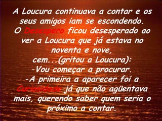 A Loucura continuava a contar e os
  seus amigos iam se escondendo.
O Desespero ficou desesperado ao
  ver a Loucura que já estava no
          noventa e nove,
     cem...(gritou a Loucura):
     -Vou começar a procurar.
   -A primeira a aparecer foi a
 Curiosidade já que não agüentava
mais, querendo saber quem seria o
         próximo a contar.
 