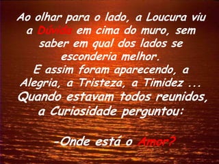 Ao olhar para o lado, a Loucura viu
 a Dúvida em cima do muro, sem
    saber em qual dos lados se
        esconderia melhor.
   E assim foram aparecendo, a
Alegria, a Tristeza, a Timidez ...
Quando estavam todos reunidos,
   a Curiosidade perguntou:

      -Onde está o Amor?
 