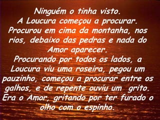Ninguém o tinha visto.
     A Loucura começou a procurar.
  Procurou em cima da montanha, nos
  rios, debaixo das pedras e nada do
            Amor aparecer.
    Procurando por todos os lados, a
   Loucura viu uma roseira, pegou um
pauzinho, começou a procurar entre os
 galhos, e de repente ouviu um grito.
Era o Amor, gritando por ter furado o
          olho com o espinho.
 