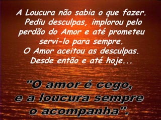 A Loucura não sabia o que fazer.
  Pediu desculpas, implorou pelo
perdão do Amor e até prometeu
     servi-lo para sempre.
 O Amor aceitou as desculpas.
   Desde então e até hoje...
 