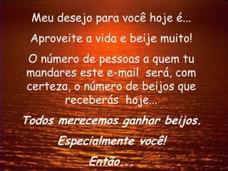 Meu desejo para você hoje é...
 Aproveite a vida e beije muito!
O número de pessoas a quem tu
mandares este e-mail será, com
certeza, o número de beijos que
       receberás hoje...
Todos merecemos ganhar beijos.
      Especialmente você!
            Então...
 