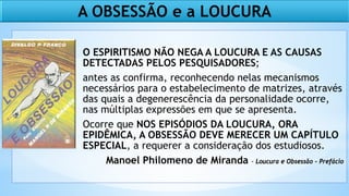 O ESPIRITISMO NÃO NEGA A LOUCURA E AS CAUSAS
DETECTADAS PELOS PESQUISADORES;
antes as confirma, reconhecendo nelas mecanismos
necessários para o estabelecimento de matrizes, através
das quais a degenerescência da personalidade ocorre,
nas múltiplas expressões em que se apresenta.
Ocorre que NOS EPISÓDIOS DA LOUCURA, ORA
EPIDÊMICA, A OBSESSÃO DEVE MERECER UM CAPÍTULO
ESPECIAL, a requerer a consideração dos estudiosos.
Manoel Philomeno de Miranda - Loucura e Obsessão - Prefácio
A OBSESSÃO e a LOUCURA
 