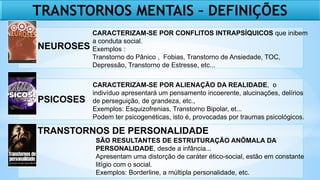 TRANSTORNOS MENTAIS – DEFINIÇÕES
NEUROSES
PSICOSES
TRANSTORNOS DE PERSONALIDADE
CARACTERIZAM-SE POR CONFLITOS INTRAPSÍQUICOS que inibem
a conduta social.
Exemplos :
Transtorno do Pânico , Fobias, Transtorno de Ansiedade, TOC,
Depressão, Transtorno de Estresse, etc...
CARACTERIZAM-SE POR ALIENAÇÃO DA REALIDADE, o
indivíduo apresentará um pensamento incoerente, alucinações, delírios
de perseguição, de grandeza, etc.,
Exemplos: Esquizofrenias, Transtorno Bipolar, et...
Podem ter psicogenéticas, isto é, provocadas por traumas psicológicos.
SÃO RESULTANTES DE ESTRUTURAÇÃO ANÔMALA DA
PERSONALIDADE, desde a infância...
Apresentam uma distorção de caráter ético-social, estão em constante
litígio com o social.
Exemplos: Borderline, a múltipla personalidade, etc.
 
