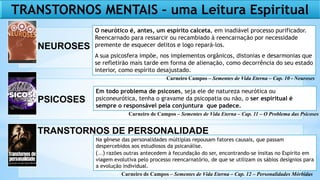 TRANSTORNOS MENTAIS – uma Leitura Espiritual
NEUROSES
PSICOSES
TRANSTORNOS DE PERSONALIDADE
O neurótico é, antes, um espírito calceta, em inadiável processo purificador.
Reencarnado para ressarcir ou recambiado à reencarnação por necessidade
premente de esquecer delitos e logo repará-los.
A sua psicosfera impõe, nos implementos orgânicos, distonias e desarmonias que
se refletirão mais tarde em forma de alienação, como decorrência do seu estado
interior, como espírito desajustado.
Em todo problema de psicoses, seja ele de natureza neurótica ou
psiconeurótica, tenha o gravame da psicopatia ou não, o ser espiritual é
sempre o responsável pela conjuntura que padece.
Na gênese das personalidades múltiplas repousam fatores causais, que passam
despercebidos aos estudiosos da psicanálise.
(...) razões outras antecedem à fecundação do ser, encontrando-se ínsitas no Espírito em
viagem evolutiva pelo processo reencarnatório, de que se utilizam os sábios desígnios para
a evolução individual.
Carneiro Campos – Sementes de Vida Eterna – Cap. 10 - Neuroses
Carneiro de Campos – Sementes de Vida Eterna – Cap. 11 – O Problema das Psicoses
Carneiro de Campos – Sementes de Vida Eterna – Cap. 12 – Personalidades Mórbidas
 