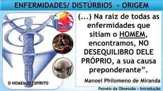 O HOMEM/O ESPÍRITO
(...) Na raiz de todas as
enfermidades que
sitiam o HOMEM,
encontramos, NO
DESEQUILIBRO DELE
PRÓPRIO, a sua causa
preponderante”.
Manoel Philomeno de Miranda
Painéis da Obsessão – Introdução
ENFERMIDADES/ DISTÚRBIOS - ORIGEM
 
