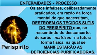 Os atos infelizes, deliberadamente
praticados, em razão da força
mental de que necessitam,
DESTROEM OS TECIDOS SUTIS
DO PERISPÍRITO que, se
ressentindo do desconcerto,
deixarão “matrizes” na futura
forma física, na qual se
MANIFESTARÃO AS
DEFICIÊNCIAS PURIFICADORAS.
ENFERMIDADES - PROCESSO
 