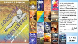 2
Foi o Espírito Joanna de
Ângelis, no Mundo
Espiritual, quem convidou
Miranda a realizar estudos e
pesquisas, por quase trinta
anos, para iniciar sua missão
de esclarecimento ao mundo
físico sobre a Mediunidade
e a Obsessão.
A primeira obra psicografada
por Divaldo, de Philomeno
de Miranda, em 1970,
intitula-se Nos Bastidores da
Obsessão.
D. Dinis
Revista Reformador – 2019 -
Abril
∑ = 18
Livros
 