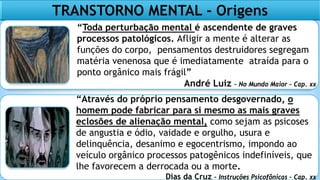 TRANSTORNO MENTAL - Origens
“Toda perturbação mental é ascendente de graves
processos patológicos. Afligir a mente é alterar as
funções do corpo, pensamentos destruidores segregam
matéria venenosa que é imediatamente atraída para o
ponto orgânico mais frágil”
André Luiz – No Mundo Maior – Cap. xx
“Através do próprio pensamento desgovernado, o
homem pode fabricar para si mesmo as mais graves
eclosões de alienação mental, como sejam as psicoses
de angustia e ódio, vaidade e orgulho, usura e
delinquência, desanimo e egocentrismo, impondo ao
veículo orgânico processos patogênicos indefiníveis, que
lhe favorecem a derrocada ou a morte.
Dias da Cruz – Instruções Psicofônicas – Cap. xx
 