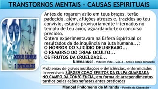 TRANSTORNOS MENTAIS – CAUSAS ESPIRITUAIS
Antes de rogarem asilo em teus braços, terão
padecido, além, aflições atrozes e, trazidos ao teu
convívio, estarão provisoriamente internados no
templo de teu amor, aguardando-te o concurso
precioso.
Ontem experimentavam na Esfera Espiritual os
resultados da delinquência na luta humana...:
O HORROR DO SUICÍDIO DELIBERADO...
O REMORSO DO CRIME OCULTO...
OS FRUTOS DA CRUELDADE...
Problemas de graves mutilações e deficiências, enfermidades
irreversíveis SURGEM COMO EFEITOS DA CULPA GUARDADA
NO CAMPO DA CONSCIÊNCIA, em forma de arrependimentos
tardios pelas ações nefastas antes praticadas.
Emmanuel – Vida em Vida – Cap. 2 – Ante o berço torturado
Manoel Philomeno de Miranda – Painéis da Obsessão –
 