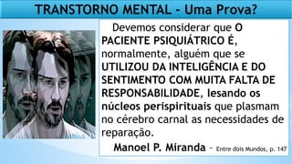 TRANSTORNO MENTAL - Uma Prova?
Devemos considerar que O
PACIENTE PSIQUIÁTRICO É,
normalmente, alguém que se
UTILIZOU DA INTELIGÊNCIA E DO
SENTIMENTO COM MUITA FALTA DE
RESPONSABILIDADE, lesando os
núcleos perispirituais que plasmam
no cérebro carnal as necessidades de
reparação.
Manoel P. Miranda – Entre dois Mundos, p. 147
 