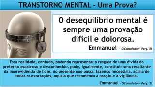 TRANSTORNO MENTAL - Uma Prova?
O desequilíbrio mental é
sempre uma provação
difícil e dolorosa.
Emmanuel - O Consolador – Perg. 51
Essa realidade, contudo, podendo representar o resgate de uma dívida do
pretérito escabroso e desconhecido, pode, igualmente, constituir uma resultante
da imprevidência de hoje, no presente que passa, fazendo necessária, acima de
todas as exortações, aquela que recomenda a oração e a vigilância.
Emmanuel – O Consolador – Perg. 51
 