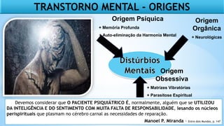TRANSTORNO MENTAL - ORIGENS
Origem
Orgânica
+ Neurológicas
Origem
Obsessiva
+ Matrizes Vibratórias
+ Parasitose Espiritual
Origem Psíquica
+ Memória Profunda
+ Auto-eliminação da Harmonia Mental
Devemos considerar que O PACIENTE PSIQUIÁTRICO É, normalmente, alguém que se UTILIZOU
DA INTELIGÊNCIA E DO SENTIMENTO COM MUITA FALTA DE RESPONSABILIDADE, lesando os núcleos
perispirituais que plasmam no cérebro carnal as necessidades de reparação.
Manoel P. Miranda – Entre dois Mundos, p. 147
 