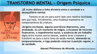 TRANSTORNO MENTAL – Origem Psíquica
É muito diáfana a linha divisória entre a sanidade e o
desequilíbrio mental.
Transita-se de um para outro lado com relativa facilidade,
sem que haja, inicialmente, uma mudança expressiva no
comportamento da criatura.
Ligeira excitação, alguma ocorrência depressiva, uma
ansiedade, ou um momento de mágoa, a escassez de recursos
financeiros, o impedimento social, a ausência de um trabalho
digno entre muitos outros fatores, podem levar o homem a
transferir-se para a outra faixa da saúde mental, alienando-se,
temporariamente, e logo podendo retornar à posição regular, à
de sanidade.
Manoel Philomeno de Miranda – Nas Fronteiras da Loucura
 