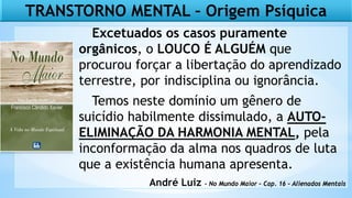 TRANSTORNO MENTAL – Origem Psíquica
Excetuados os casos puramente
orgânicos, o LOUCO É ALGUÉM que
procurou forçar a libertação do aprendizado
terrestre, por indisciplina ou ignorância.
Temos neste domínio um gênero de
suicídio habilmente dissimulado, a AUTO-
ELIMINAÇÃO DA HARMONIA MENTAL, pela
inconformação da alma nos quadros de luta
que a existência humana apresenta.
André Luiz - No Mundo Maior – Cap. 16 – Alienados Mentais
 
