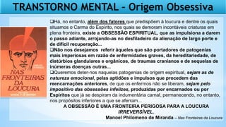 TRANSTORNO MENTAL – Origem Obsessiva
Há, no entanto, além dos fatores que predispõem à loucura e dentre os quais
situamos o Carma do Espírito, nos quais se demoram incontáveis criaturas em
plena fronteira, existe a OBSESSÃO ESPIRITUAL, que as impulsiona a darem
o passo adiante, arrojando-as no desfiladeiro da alienação de largo porte e
de difícil recuperação...
Não nos desejamos referir àqueles que são portadores de patogenias
mais imperiosas em razão de enfermidades graves, da hereditariedade, de
distúrbios glandulares e orgânicos, de traumas cranianos e de sequelas de
inúmeras doenças outras...
Queremos deter-nos naquelas patogenias de origem espiritual, sejam as de
natureza emocional, pelas aptidões e impulsos que procedem das
reencarnações anteriores, de que os enfermos não se liberam, sejam pelo
impositivo das obsessões infelizes, produzidas por encarnados ou por
Espíritos que já se despiram da indumentária carnal, permanecendo, no entanto,
nos propósitos inferiores a que se aferram...
A OBSESSÃO É UMA FRONTEIRA PERIGOSA PARA A LOUCURA
IRREVERSÍVEL.
Manoel Philomeno de Miranda – Nas Fronteiras da Loucura
 