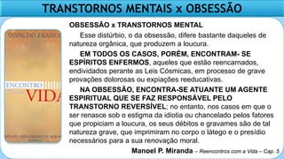 TRANSTORNOS MENTAIS x OBSESSÃO
OBSESSÃO x TRANSTORNOS MENTAL
Esse distúrbio, o da obsessão, difere bastante daqueles de
natureza orgânica, que produzem a loucura.
EM TODOS OS CASOS, PORÉM, ENCONTRAM- SE
ESPÍRITOS ENFERMOS, aqueles que estão reencarnados,
endividados perante as Leis Cósmicas, em processo de grave
provações dolorosas ou expiações reeducativas.
NA OBSESSÃO, ENCONTRA-SE ATUANTE UM AGENTE
ESPIRITUAL QUE SE FAZ RESPONSÁVEL PELO
TRANSTORNO REVERSÍVEL; no entanto, nos casos em que o
ser renasce sob o estigma da idiotia ou chancelado pelos fatores
que propiciam a loucura, os seus débitos e gravames são de tal
natureza grave, que imprimiram no corpo o látego e o presídio
necessários para a sua renovação moral.
Manoel P. Miranda – Reencontros com a Vida – Cap. 5
 