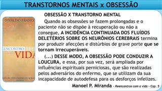 TRANSTORNOS MENTAIS x OBSESSÃO
OBSESSÃO X TRANSTORNO MENTAL
Quando as obsessões se fazem prolongadas e o
paciente não se dispõe à recuperação ou não a
consegue, A INCIDÊNCIA CONTINUADA DOS FLUÍDOS
DELETÉRIOS SOBRE OS NEURÔNIOS CEREBRAIS termina
por produzir afecções e distúrbios de grave porte que se
tornam irrecuperáveis.
(...) DESSE MODO, A OBSESSÃO PODE CONDUZIR A
LOUCURA, e essa, por sua vez, será ampliada por
influências espirituais perniciosas, que são realizadas
pelos adversários do enfermo, que se utilizam da sua
incapacidade de autodefesa para os desforços infelizes.
Manoel P. Miranda – Reencontros com a vida – Cap. 5
 