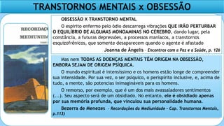 TRANSTORNOS MENTAIS x OBSESSÃO
OBSESSÃO X TRANSTORNO MENTAL
O espírito enfermo pelo ódio descarrega vibrações QUE IRÃO PERTURBAR
O EQUILÍBRIO DE ALGUMAS MONOAMINAS NO CÉREBRO, dando lugar, pela
constância, a futuras depressões, a processos maníacos, a transtornos
esquizofrênicos, que somente desaparecem quando o agente é afastado
Joanna de Ângelis – Encontros com a Paz e a Saúde, p. 126
Mas nem TODAS AS DOENÇAS MENTAIS TÊM ORIGEM NA OBSESSÃO,
EMBORA SEJAM DE ORIGEM PSÍQUICA.
O mundo espiritual é intensíssimo e os homens estão longe de compreender
sua intensidade. Por sua vez, o ser psíquico, o perispírito inclusive, e, acima de
tudo, a mente, são potencias inimagináveis para os homens.
O remorso, por exemplo, que é um dos mais avassaladores sentimentos
(...). Seu aspecto será de um obsidiado. No entanto, ele é obsidiado apenas
por sua memória profunda, que vinculou sua personalidade humana.
Bezerra de Menezes - Recordações da Mediunidade – Cap. Transtornos Mentais,
p.113)
 