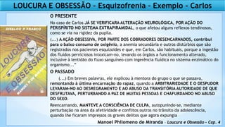 LOUCURA E OBSESSÃO – Esquizofrenia – Exemplo - Carlos
O PRESENTE
No caso de Carlos JÁ SE VERIFICARA ALTERAÇÃO NEUROLÓGICA, POR AÇÃO DO
PERISPÍRITO NO SISTEMA EXTRAPIRAMIDAL, o que afetou alguns reflexos tendinosos,
como se via na rigidez da pupila.
(...) A AÇÃO OBSESSIVA, POR PARTE DOS COBRADORES DESENCARNADOS, contribui
para o baixo consumo de oxigênio, a anemia secundária e outros distúrbios que são
registrados nos pacientes esquizoides e que, em Carlos, são habituais, porque a ingestão
dos fluidos perniciosos intoxicam-no, levando os órgãos a funcionamento alterado,
inclusive à lentidão do fluxo sanguíneo com ingerência fluídica no sistema enzimático do
organismo...”
O PASSADO
(...) Em breves palavras, ele explicou à mentora do grupo o que se passava,
remontando à última encarnação do rapaz, quando a ARBITRARIEDADE E O DESPUDOR
LEVARAM-NO AO DESREGRAMENTO E AO ABUSO DA TRANSITÓRIA AUTORIDADE DE QUE
DESFRUTAVA, PERTURBANDO A PAZ DE MUITAS PESSOAS E CHAFURDANDO NO ABUSO
DO SEXO.
Reencarnando, MANTEVE A CONSCIÊNCIA DE CULPA, autopunindo-se, mediante
perturbação na área da afetividade e conflitos outros no trânsito da adolescência,
quando lhe ficaram impressos os graves delitos que agora expungia
Manoel Philomeno de Miranda – Loucura e Obsessão – Cap. 4
 