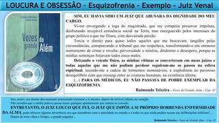 SIM, EU HAVIA SIDO UM JUIZ QUE ABUSARA DA DIGNIDADE DO MEU
CARGO.
Vi-me envergando a toga do magistrado, que me competia preservar impoluta,
desfrutando invejável eminência social na Terra, mas enceguecido pelos interesses do
grupo político a que me filiara, com desvairada paixão.
Torcia o direito para quase todos aqueles que me buscavam, tangidos pelas
circunstâncias, conspurcando o tribunal que me respeitava, transformando-o em ominoso
instrumento de crime e revolta, perversidade e miséria, desânimo e desespero, porque as
minhas sentenças forjavam todos esses males.
Deixando o veículo físico, as minhas vítimas se converteram em meus juízes e
todas aquelas que me não podiam perdoar seguiram-me os passos na esfera
espiritual, tecendo-me a cadeia de tormentos inomináveis, a explodirem no pavoroso
desequilíbrio com que ressurgi entre as criaturas humanas, na existência última.
(...) PARA OS MÉDICOS, EU NÃO PASSAVA DE POBRE EXEMPLAR DA
ESQUIZOFRENIA.
Raimundo Teixeira – Vozes do Grande Além – Cap. 45
Sou, assim, um doente desventurado procurando restaurar a si mesmo, depois de terrível inferno no coração.
Não acredito que a minha palavra possa trazer qualquer apontamento que induza ao consolo.
ENTRETANTO, O JUIZ LOUCO QUE FUI, O JUIZ QUE IMPÔS A SI PRÓPRIO HORRENDA ENFERMIDADE
DAALMA, pode oferecer alguma advertência aos que manobram com a autoridade no mundo e a todos os que ainda podem recuar nas deliberações infelizes!...
Diante de mim vibra o Tempo, o grande julgador...
Raimundo Teixeira – Vozes do Grande Além – Cap. 45
LOUCURA E OBSESSÃO – Esquizofrenia – Exemplo – Juiz Venal
 
