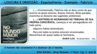 (...) Ensimesmado, Fabrício não se dava conta do que
ocorria no plano externo. Braços imóveis, 0lhos parados,
mantinha-se distante das sugestões ambientais
(...) SENTINDO-SE INCRIMINADO NO TRIBUNAL DE SUA
PRÓPRIA CONSCIÊNCIA, começou a ver perseguidores em
toda parte.
Adquiriu fobias lamentáveis.
Para ele todos os pratos estavam envenenados.
Desconfiava de quase todos os familiares.
André Luiz – No Mundo Maior - Cap.
LOUCURA E OBSESSÃO – Esquizofrenia – Exemplo – Fabrício
O homem não raramente é o obsessor de si mesmo.
Allan Kardec – Obras Póstumas – 1º Parte – Cap. 7 – Item 58
 