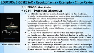  Cunhada: Geni Xavier
 1941 – Processo Obsessivo
 (...) Chico teve de internar a cunhada num hospício em Belo Horizonte.
Arrasado, ele acompanhou a doente até o quarto, ficou ao seu lado algumas horas e
voltou para casa à noite. Foi quando Emmanuel aparareceu:
 (...) Você está chorando por seu orgulho ferido. Você aqui tem sido instrumento
para cura de alguns casos de obsessão, para a melhoria de muitos desequilibrados.
Quando aprouve ao Senhor que a provação viesse para debaixo de seu teto, você
está com o coração ferido, porque foi obrigado a recorrer à assistência médica, o
que, aliás, é muito natural.
 (...) Chico Pediu a recuperação da cunhada o mais rápido possível.
 (...) Imaginemos a Terra como sendo o Palácio da Justiça, e a mulher de José
como sendo uma pessoa incursa em determinada sentença da justiça. Eu sou o
advogado dela e você é serventuário do Palácio da Justiça. Nós estamos aqui
para rasgar ou para cumprir o processo?
 (...) Se você quer mesmo segui a doutrina que professa, em vez de chorar por
sua cunhada, tome o seu lugar ao lado da criança que está doente, precisando
de calor humano. Substitua nossa irmã e exerça, assim, a fraternidade.
Marcel Souto Maior - As Vidas de Chico Xavier
A Vidas de Chico Xavier
LOUCURA E OBSESSÃO – Esquizofrenia – Exemplo – Chico Xavier
 