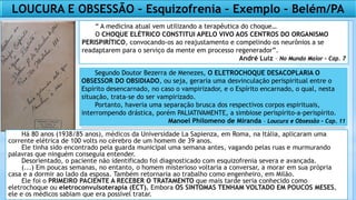 LOUCURA E OBSESSÃO – Esquizofrenia – Exemplo – Belém/PA
“ A medicina atual vem utilizando a terapêutica do choque…
O CHOQUE ELÉTRICO CONSTITUI APELO VIVO AOS CENTROS DO ORGANISMO
PERISPIRÍTICO, convocando-os ao reajustamento e compelindo os neurônios a se
readaptarem para o serviço da mente em processo regenerador”.
André Luiz – No Mundo Maior – Cap. 7
Segundo Doutor Bezerra de Menezes, O ELETROCHOQUE DESACOPLARIA O
OBSESSOR DO OBSIDIADO, ou seja, geraria uma desvinculação perispiritual entre o
Espírito desencarnado, no caso o vampirizador, e o Espírito encarnado, o qual, nesta
situação, trata-se do ser vampirizado.
Portanto, haveria uma separação brusca dos respectivos corpos espirituais,
interrompendo drástica, porém PALIATIVAMENTE, a simbiose perispírito-a-perispírito.
Manoel Philomeno de Miranda – Loucura e Obsessão – Cap. 11
Há 80 anos (1938/85 anos), médicos da Universidade La Sapienza, em Roma, na Itália, aplicaram uma
corrente elétrica de 100 volts no cérebro de um homem de 39 anos.
Ele tinha sido encontrado pela guarda municipal uma semana antes, vagando pelas ruas e murmurando
palavras que ninguém conseguia entender.
Desorientado, o paciente não identificado foi diagnosticado com esquizofrenia severa e avançada.
(...) Em poucas semanas, no entanto, o homem misterioso voltaria a conversar, a morar em sua própria
casa e a dormir ao lado da esposa. Também retornaria ao trabalho como engenheiro, em Milão.
Ele foi o PRIMEIRO PACIENTE A RECEBER O TRATAMENTO que mais tarde seria conhecido como
eletrochoque ou eletroconvulsoterapia (ECT). Embora OS SINTOMAS TENHAM VOLTADO EM POUCOS MESES,
ele e os médicos sabiam que era possível tratar.
 